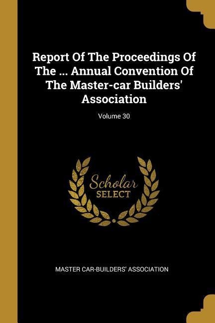 Report Of The Proceedings Of The ... Annual Convention Of The Master-car Builders Association; Volume 30