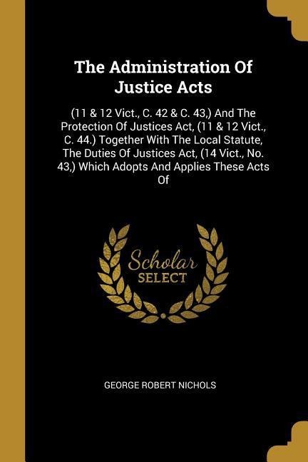The Administration Of Justice Acts: (11 & 12 Vict., C. 42 & C. 43, ) And The Protection Of Justices Act, (11 & 12 Vict., C. 44.) Together With The Local Statute, The Duties Of Justices Act, (14 Vict., No. 43, ) Which Adopts And Applies These Acts Of