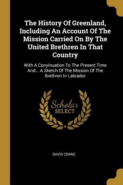 The History Of Greenland, Including An Account Of The Mission Carried On By The United Brethren In That Country: With A Conyinuation To The Present Time And... A Sketch Of The Mission Of The Brethren In Labrador