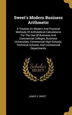 Sweets Modern Business Arithmetic: A Treatise On Modern And Practical Methods Of Arithmetical Calculations For The Use Of Business And Commercial Col
