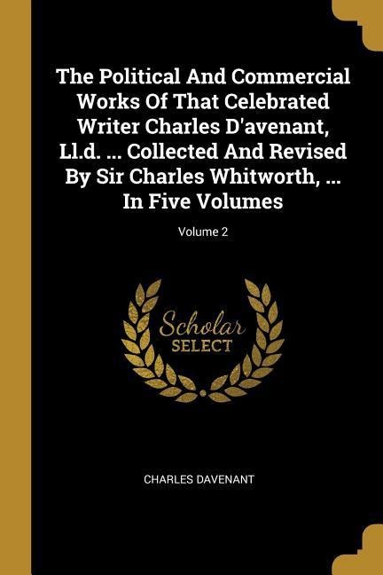 The Political And Commercial Works Of That Celebrated Writer Charles Davenant, Ll.d. ... Collected And Revised By Sir Charles Whitworth, ... In Five