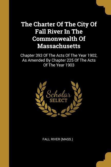 The Charter Of The City Of Fall River In The Commonwealth Of Massachusetts: Chapter 393 Of The Acts Of The Year 1902, As Amended By Chapter 225 Of The Acts Of The Year 1903