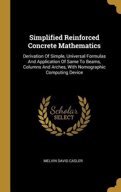 Simplified Reinforced Concrete Mathematics: Derivation Of Simple, Universal Formulas And Application Of Same To Beams, Columns And Arches, With Nomographic Computing Device