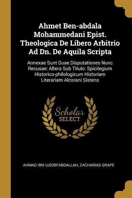 Ahmet Ben-abdala Mohammedani Epist. Theologica De Libero Arbitrio Ad Dn. De Aquila Scripta: Annexae Sunt Duae Disputationes Nunc Recusae: Altera Sub Titulo: Spicilegium Historico-philologicum Historiam Literariam Alcorani Sistens