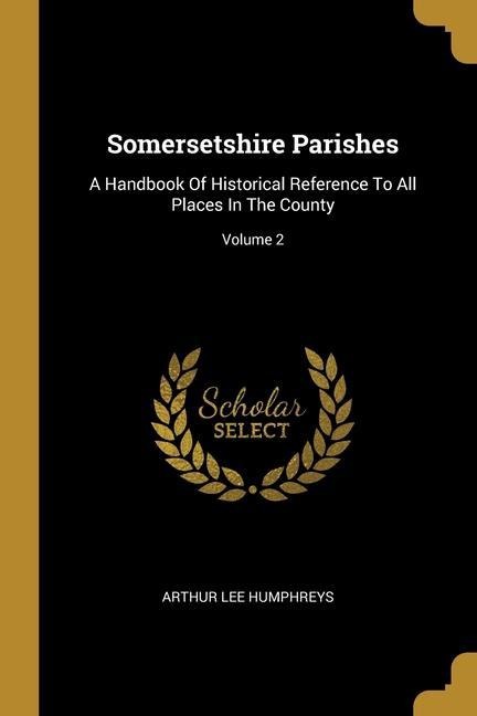 Somersetshire Parishes: A Handbook Of Historical Reference To All Places In The County; Volume 2