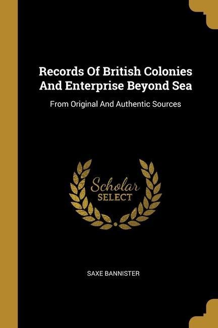 Records Of British Colonies And Enterprise Beyond Sea: From Original And Authentic Sources