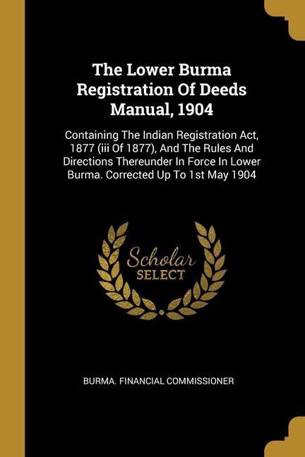 The Lower Burma Registration Of Deeds Manual, 1904: Containing The Indian Registration Act, 1877 (iii Of 1877), And The Rules And Directions Thereunder In Force In Lower Burma. Corrected Up To 1st May 1904