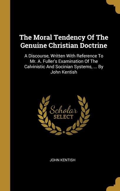 The Moral Tendency Of The Genuine Christian Doctrine: A Discourse, Written With Reference To Mr. A. Fullers Examination Of The Calvinistic And Socini