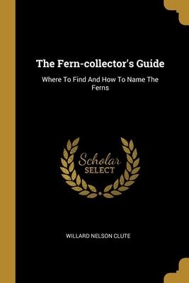 The Fern-collectors Guide: Where To Find And How To Name The Ferns