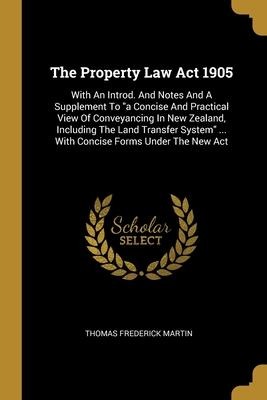 The Property Law Act 1905: With An Introd. And Notes And A Supplement To "a Concise And Practical View Of Conveyancing In New Zealand, Including The Land Transfer System" ... With Concise Forms Under The New Act