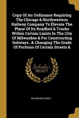 Copy Of An Ordinance Requiring The Chicago & Northwestern Railway Company To Elevate The Plane Of Its Roadbed & Tracks Within Certain Limits In The City Of Milwaukee & For Constructing Subways...& Changing The Grade Of Portions Of Certain Streets &