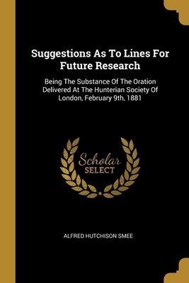 Suggestions As To Lines For Future Research: Being The Substance Of The Oration Delivered At The Hunterian Society Of London, February 9th, 1881