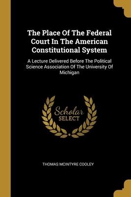 The Place Of The Federal Court In The American Constitutional System: A Lecture Delivered Before The Political Science Association Of The University Of Michigan