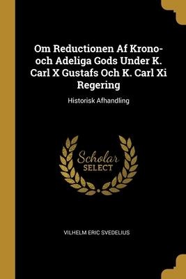 Om Reductionen Af Krono-och Adeliga Gods Under K. Carl X Gustafs Och K. Carl Xi Regering: Historisk Afhandling