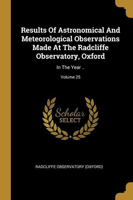 Results Of Astronomical And Meteorological Observations Made At The Radcliffe Observatory, Oxford: In The Year ..; Volume 25