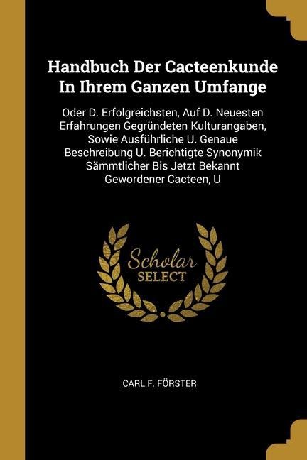 Handbuch Der Cacteenkunde In Ihrem Ganzen Umfange: Oder D. Erfolgreichsten, Auf D. Neuesten Erfahrungen Gegründeten Kulturangaben, Sowie Ausführliche U. Genaue Beschreibung U. Berichtigte Synonymik Sämmtlicher Bis Jetzt Bekannt Gewordener Cacteen, U