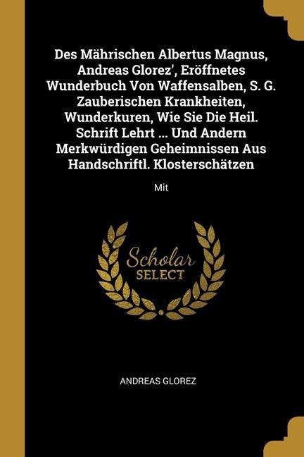 Des Mährischen Albertus Magnus, Andreas Glorez', Eröffnetes Wunderbuch Von Waffensalben, S. G. Zauberischen Krankheiten, Wunderkuren, Wie Sie Die Heil