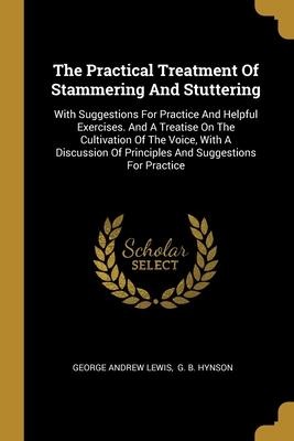 The Practical Treatment Of Stammering And Stuttering: With Suggestions For Practice And Helpful Exercises. And A Treatise On The Cultivation Of The Voice, With A Discussion Of Principles And Suggestions For Practice