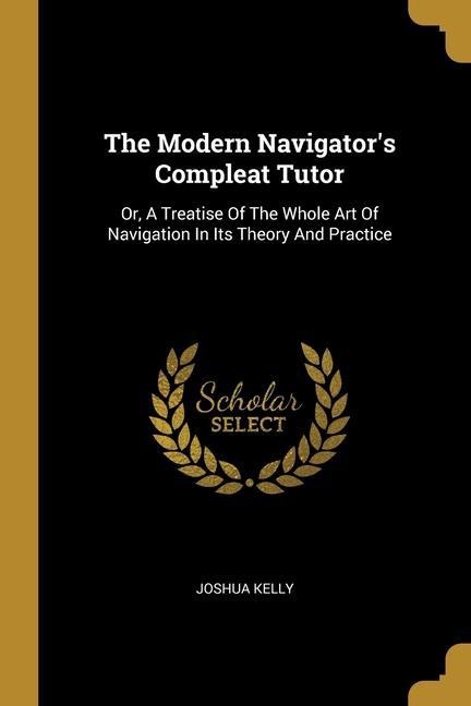 The Modern Navigator's Compleat Tutor: Or, A Treatise Of The Whole Art Of Navigation In Its Theory And Practice