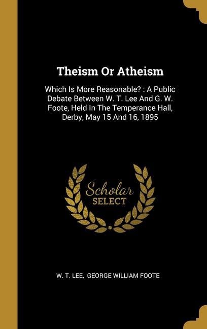 Theism Or Atheism: Which Is More Reasonable?: A Public Debate Between W. T. Lee And G. W. Foote, Held In The Temperance Hall, Derby, May 15 And 16, 1895