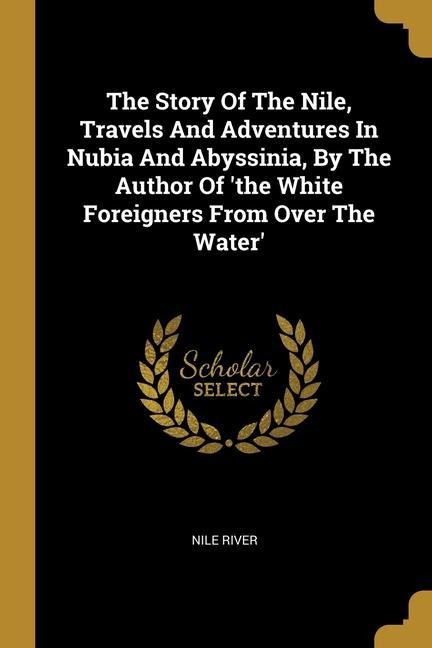 The Story Of The Nile, Travels And Adventures In Nubia And Abyssinia, By The Author Of the White Foreigners From Over The Water