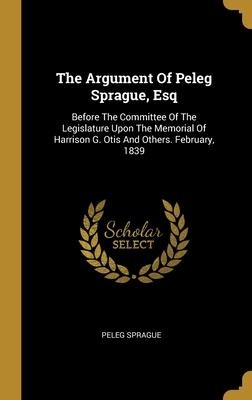 The Argument Of Peleg Sprague, Esq: Before The Committee Of The Legislature Upon The Memorial Of Harrison G. Otis And Others. February, 1839