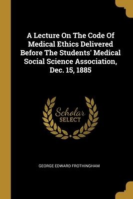 A Lecture On The Code Of Medical Ethics Delivered Before The Students Medical Social Science Association, Dec. 15, 1885