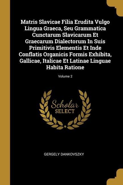 Matris Slavicae Filia Erudita Vulgo Lingua Graeca, Seu Grammatica Cunctarum Slavicarum Et Graecarum Dialectorum In Suis Primitivis Elementis Et Inde Conflatis Organicis Formis Exhibita, Gallicae, Italicae Et Latinae Linguae Habita Ratione; Volume 2