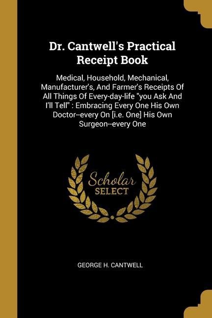 Dr. Cantwells Practical Receipt Book: Medical, Household, Mechanical, Manufacturers, And Farmers Receipts Of All Things Of Every-day-life you Ask And Ill Tell Embracing Every One His Own Doctor--every On [i.e. One] His Own Surgeon--every One