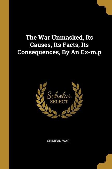 The War Unmasked, Its Causes, Its Facts, Its Consequences, By An Ex-m.p