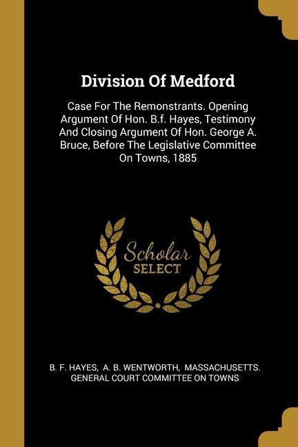 Division Of Medford: Case For The Remonstrants. Opening Argument Of Hon. B.f. Hayes, Testimony And Closing Argument Of Hon. George A. Bruce, Before The Legislative Committee On Towns, 1885