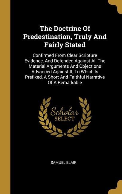 The Doctrine Of Predestination, Truly And Fairly Stated: Confirmed From Clear Scripture Evidence, And Defended Against All The Material Arguments And Objections Advanced Against It, To Which Is Prefixed, A Short And Faithful Narrative Of A Remarkable