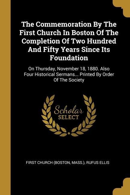 The Commemoration By The First Church In Boston Of The Completion Of Two Hundred And Fifty Years Since Its Foundation: On Thursday, November 18, 1880. Also Four Historical Sermans... Printed By Order Of The Society