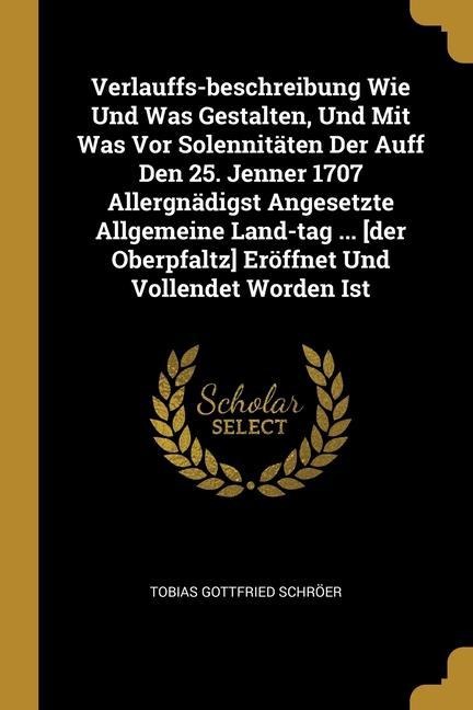 Verlauffs-beschreibung Wie Und Was Gestalten, Und Mit Was Vor Solennitäten Der Auff Den 25. Jenner 1707 Allergnädigst Angesetzte Allgemeine Land-tag ... [der Oberpfaltz] Eröffnet Und Vollendet Worden Ist