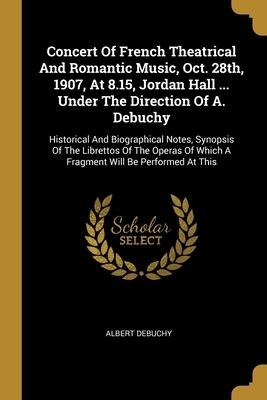 Concert Of French Theatrical And Romantic Music, Oct. 28th, 1907, At 8.15, Jordan Hall ... Under The Direction Of A. Debuchy: Historical And Biographical Notes, Synopsis Of The Librettos Of The Operas Of Which A Fragment Will Be Performed At This