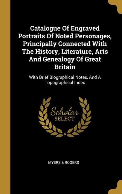 Catalogue Of Engraved Portraits Of Noted Personages, Principally Connected With The History, Literature, Arts And Genealogy Of Great Britain: With Brief Biographical Notes, And A Topographical Index