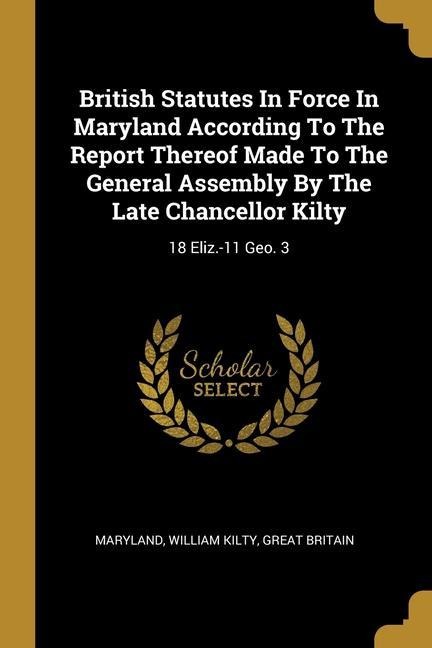 British Statutes In Force In Maryland According To The Report Thereof Made To The General Assembly By The Late Chancellor Kilty: 18 Eliz.-11 Geo. 3