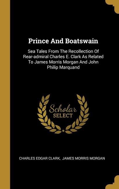 Prince And Boatswain: Sea Tales From The Recollection Of Rear-admiral Charles E. Clark As Related To James Morris Morgan And John Philip Marquand