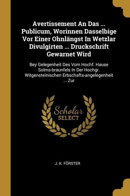 Avertissement An Das ... Publicum, Worinnen Dasselbige Vor Einer Ohnlängst In Wetzlar Divulgirten ... Druckschrift Gewarnet Wird: Bey Gelegenheit Des Vom Hochf. Hause Solms-braunfels In Der Hochgr. Witgensteinischen Erbschafts-angelegenheit ... Zur