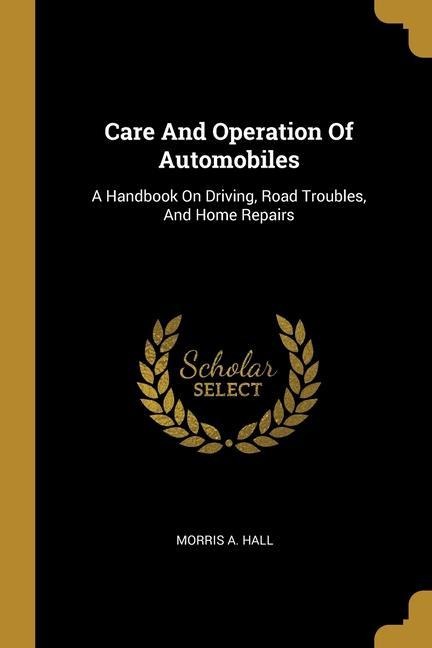 Care And Operation Of Automobiles: A Handbook On Driving, Road Troubles, And Home Repairs