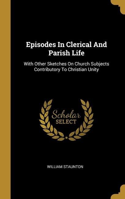 Episodes In Clerical And Parish Life: With Other Sketches On Church Subjects Contributory To Christian Unity