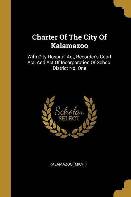 Charter Of The City Of Kalamazoo: With City Hospital Act, Recorders Court Act, And Act Of Incorporation Of School District No. One