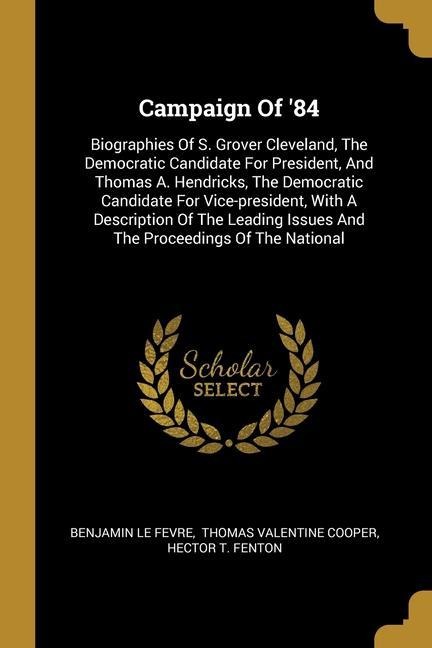 Campaign Of 84: Biographies Of S. Grover Cleveland, The Democratic Candidate For President, And Thomas A. Hendricks, The Democratic Candidate For Vice-president, With A Description Of The Leading Issues And The Proceedings Of The National
