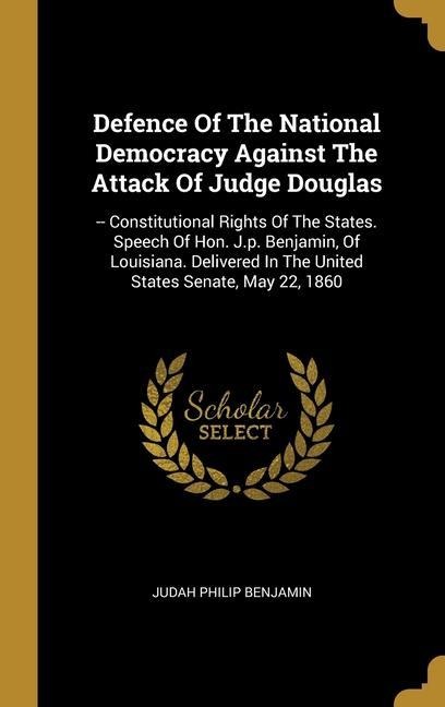 Defence Of The National Democracy Against The Attack Of Judge Douglas: -- Constitutional Rights Of The States. Speech Of Hon. J.p. Benjamin, Of Louisiana. Delivered In The United States Senate, May 22, 1860