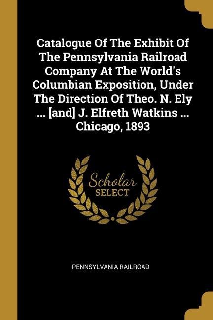 Catalogue Of The Exhibit Of The Pennsylvania Railroad Company At The Worlds Columbian Exposition, Under The Direction Of Theo. N. Ely ... [and] J. Elfreth Watkins ... Chicago, 1893