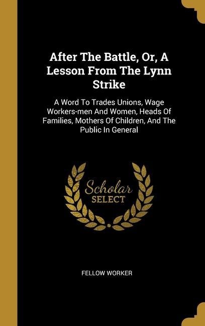 After The Battle, Or, A Lesson From The Lynn Strike: A Word To Trades Unions, Wage Workers-men And Women, Heads Of Families, Mothers Of Children, And The Public In General