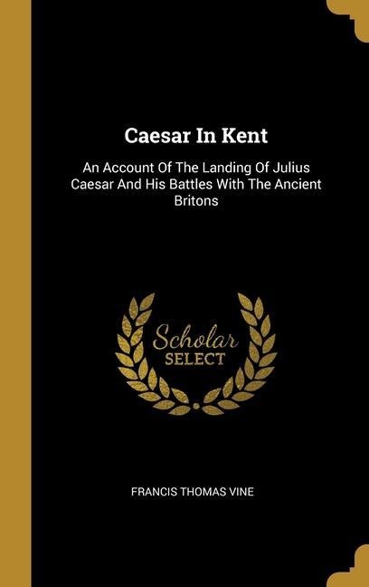 Caesar In Kent: An Account Of The Landing Of Julius Caesar And His Battles With The Ancient Britons