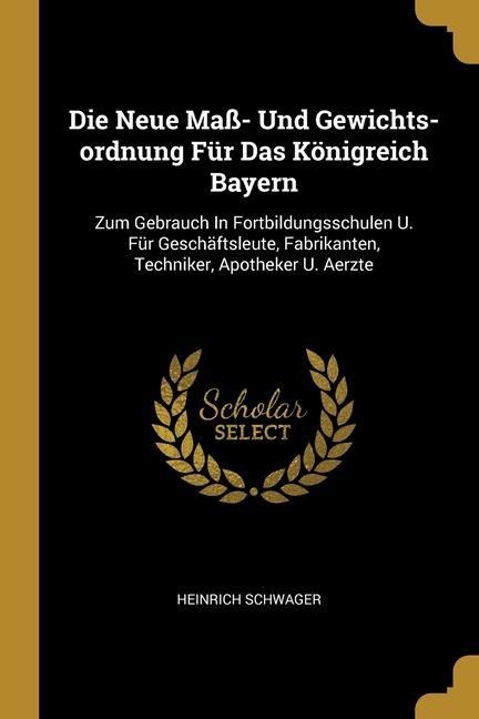 Die Neue Maß- Und Gewichts-ordnung Für Das Königreich Bayern: Zum Gebrauch In Fortbildungsschulen U. Für Geschäftsleute, Fabrikanten, Techniker, Apoth