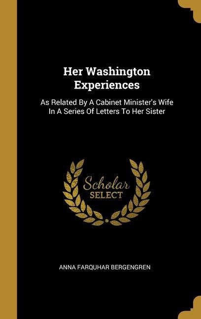 Her Washington Experiences: As Related By A Cabinet Ministers Wife In A Series Of Letters To Her Sister