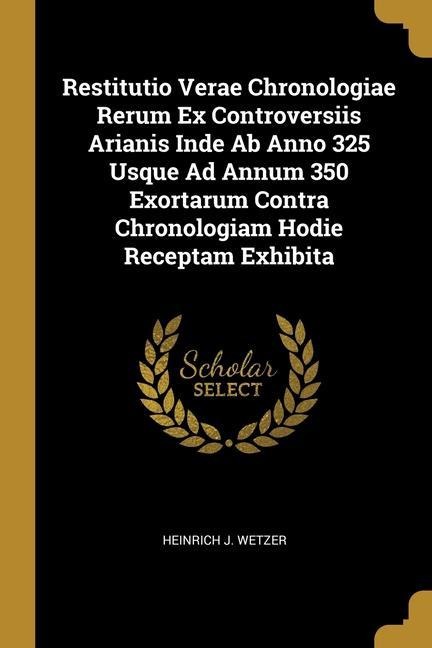 Restitutio Verae Chronologiae Rerum Ex Controversiis Arianis Inde Ab Anno 325 Usque Ad Annum 350 Exortarum Contra Chronologiam Hodie Receptam Exhibita